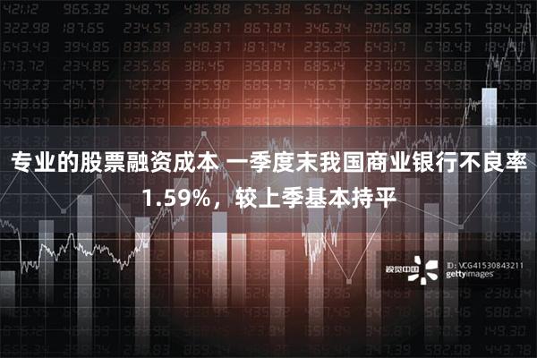 专业的股票融资成本 一季度末我国商业银行不良率1.59%，较上季基本持平