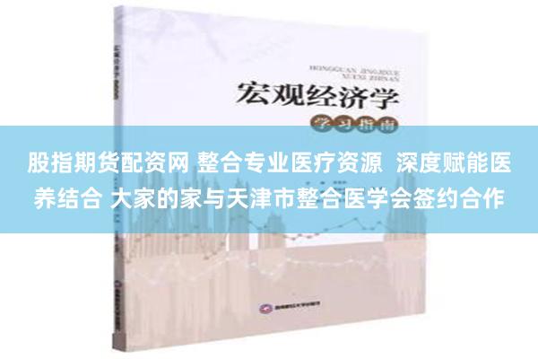 股指期货配资网 整合专业医疗资源  深度赋能医养结合 大家的家与天津市整合医学会签约合作