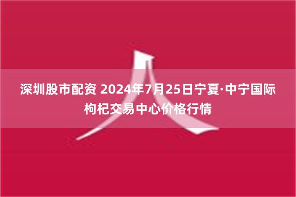 深圳股市配资 2024年7月25日宁夏·中宁国际枸杞交易中心价格行情