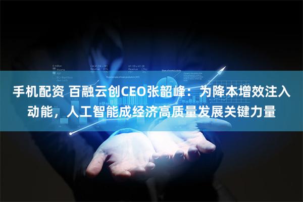 手机配资 百融云创CEO张韶峰：为降本增效注入动能，人工智能成经济高质量发展关键力量