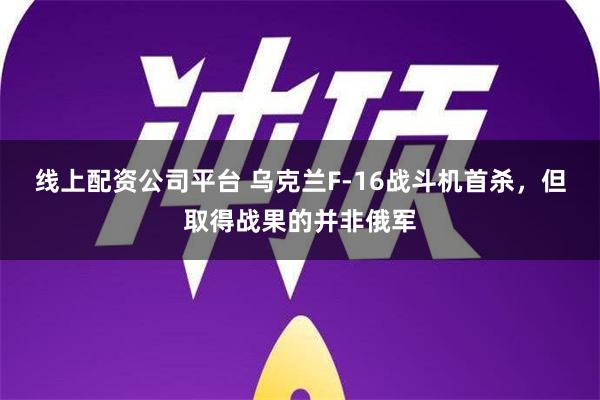 线上配资公司平台 乌克兰F-16战斗机首杀，但取得战果的并非俄军