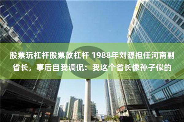 股票玩杠杆股票放杠杆 1988年刘源担任河南副省长，事后自我调侃：我这个省长像孙子似的