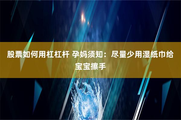 股票如何用杠杠杆 孕妈须知：尽量少用湿纸巾给宝宝擦手