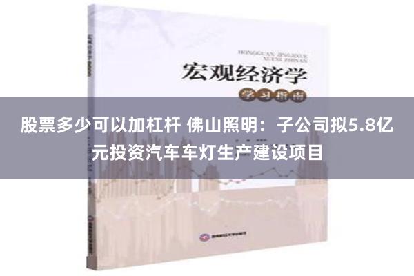 股票多少可以加杠杆 佛山照明：子公司拟5.8亿元投资汽车车灯生产建设项目