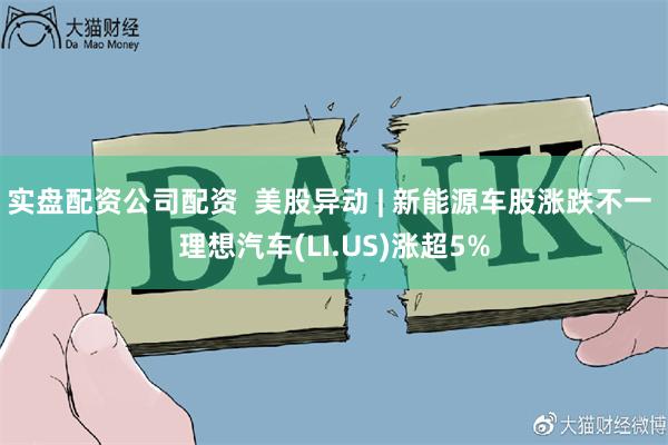 实盘配资公司配资  美股异动 | 新能源车股涨跌不一 理想汽车(LI.US)涨超5%