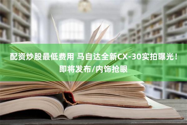 配资炒股最低费用 马自达全新CX-30实拍曝光！即将发布/内饰抢眼