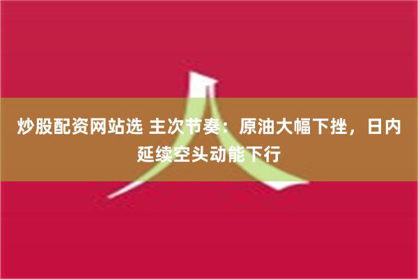 炒股配资网站选 主次节奏：原油大幅下挫，日内延续空头动能下行