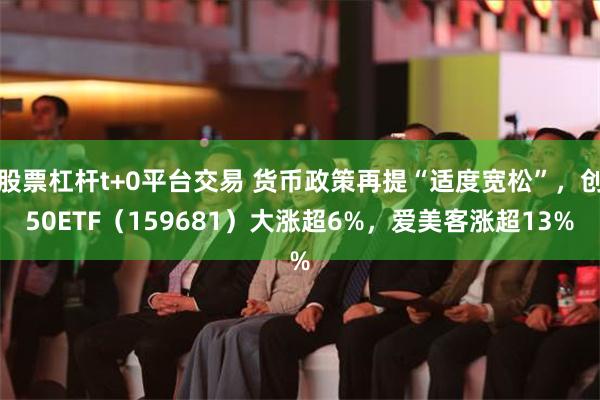 股票杠杆t+0平台交易 货币政策再提“适度宽松”，创50ETF（159681）大涨超6%，爱美客涨超13%