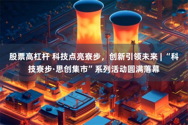 股票高杠杆 科技点亮寮步，创新引领未来 | “科技寮步·思创集市”系列活动圆满落幕