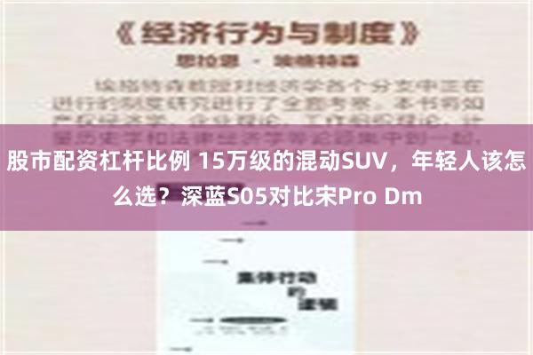 股市配资杠杆比例 15万级的混动SUV，年轻人该怎么选？深蓝S05对比宋Pro Dm