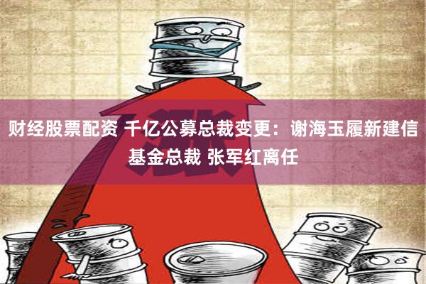 财经股票配资 千亿公募总裁变更：谢海玉履新建信基金总裁 张军红离任