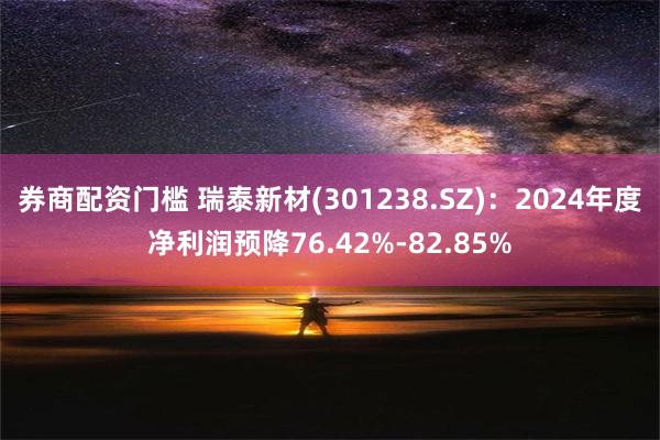 券商配资门槛 瑞泰新材(301238.SZ)：2024年度净利润预降76.42%-82.85%