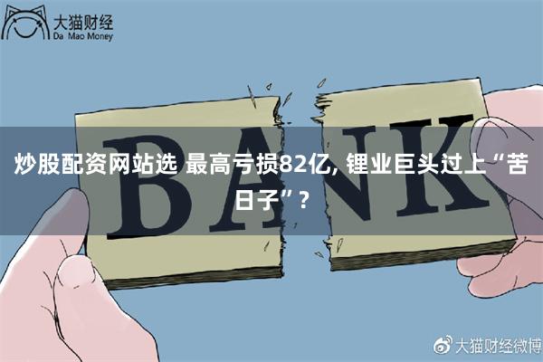 炒股配资网站选 最高亏损82亿, 锂业巨头过上“苦日子”?