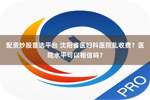 配资炒股首选平台 沈阳省医妇科医院乱收费？医院水平可以相信吗？